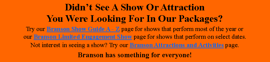 Text Box: Didnt See A Show Or Attraction You Were Looking For In Our Packages?Try our Branson Show Guide A - Z page for shows that perform most of the year or our Branson Limited Engagement Show page for shows that perform on select dates.Not interest in seeing a show? Try our Branson Attractions and Activities page.Branson has something for everyone!